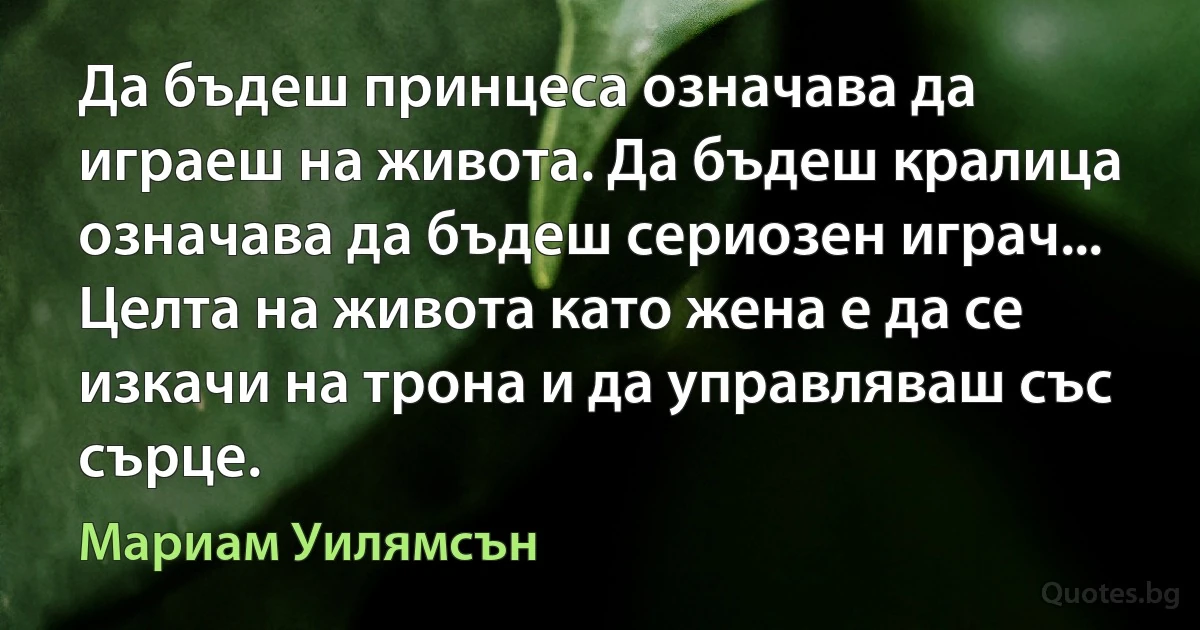 Да бъдеш принцеса означава да играеш на живота. Да бъдеш кралица означава да бъдеш сериозен играч... Целта на живота като жена е да се изкачи на трона и да управляваш със сърце. (Мариам Уилямсън)