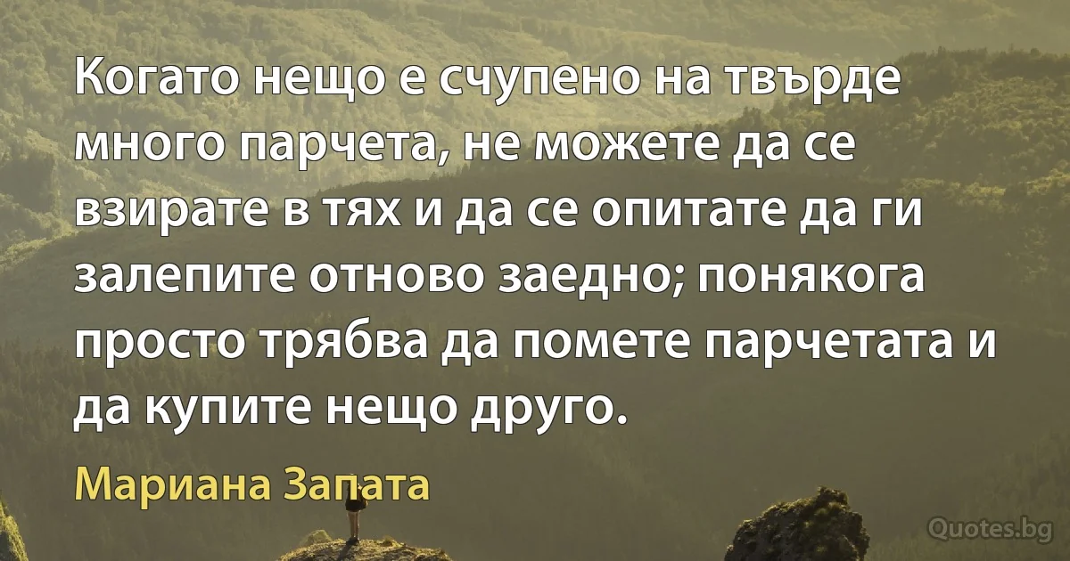 Когато нещо е счупено на твърде много парчета, не можете да се взирате в тях и да се опитате да ги залепите отново заедно; понякога просто трябва да помете парчетата и да купите нещо друго. (Мариана Запата)