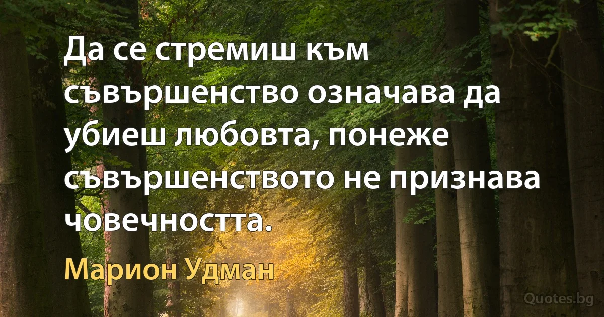 Да се стремиш към съвършенство означава да убиеш любовта, понеже съвършенството не признава човечността. (Марион Удман)