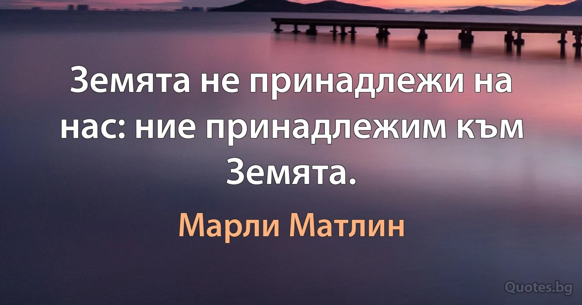 Земята не принадлежи на нас: ние принадлежим към Земята. (Марли Матлин)