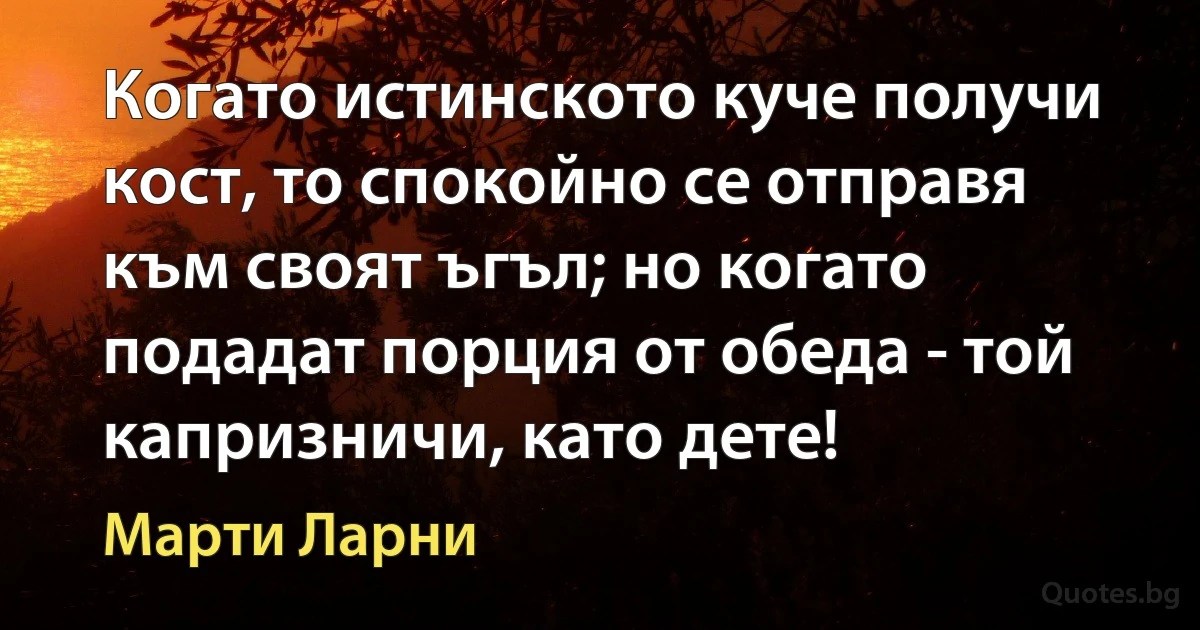 Когато истинското куче получи кост, то спокойно се отправя към своят ъгъл; но когато подадат порция от обеда - той капризничи, като дете! (Марти Ларни)