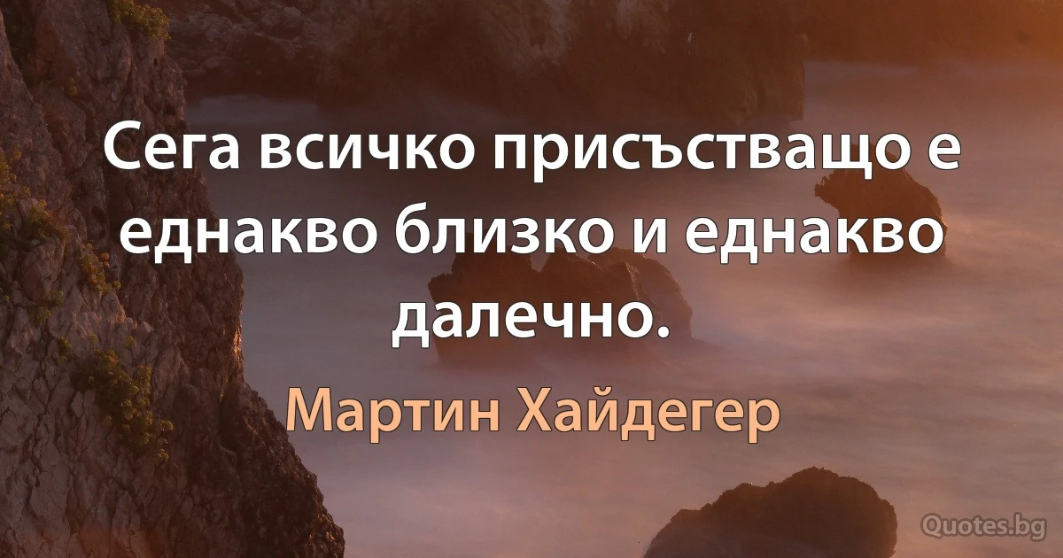 Сега всичко присъстващо е еднакво близко и еднакво далечно. (Мартин Хайдегер)