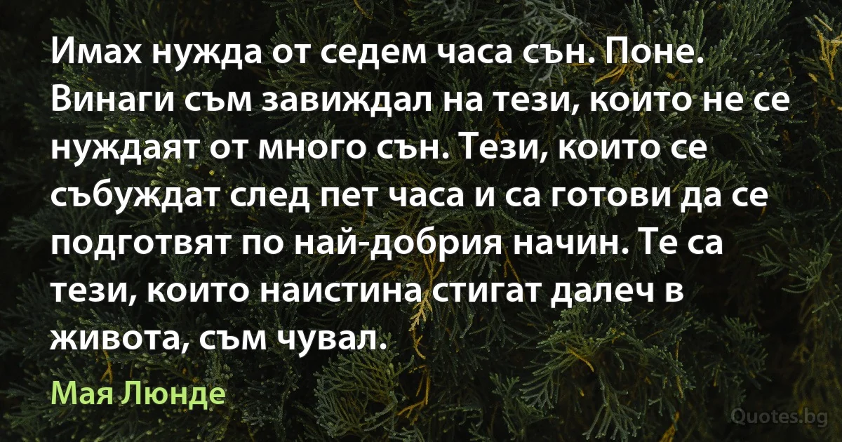 Имах нужда от седем часа сън. Поне. Винаги съм завиждал на тези, които не се нуждаят от много сън. Тези, които се събуждат след пет часа и са готови да се подготвят по най-добрия начин. Те са тези, които наистина стигат далеч в живота, съм чувал. (Мая Люнде)