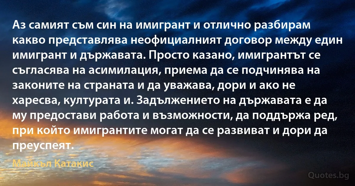 Аз самият съм син на имигрант и отлично разбирам какво представлява неофициалният договор между един имигрант и държавата. Просто казано, имигрантът се съгласява на асимилация, приема да се подчинява на законите на страната и да уважава, дори и ако не харесва, културата и. Задължението на държавата е да му предостави работа и възможности, да поддържа ред, при който имигрантите могат да се развиват и дори да преуспеят. (Майкъл Катакис)