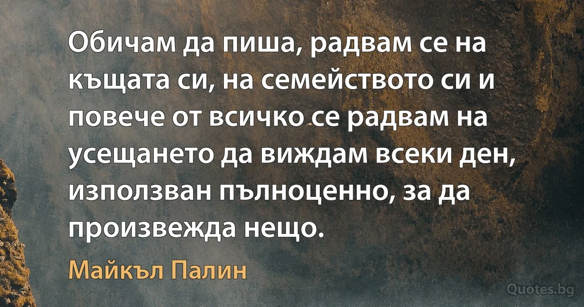 Обичам да пиша, радвам се на къщата си, на семейството си и повече от всичко се радвам на усещането да виждам всеки ден, използван пълноценно, за да произвежда нещо. (Майкъл Палин)