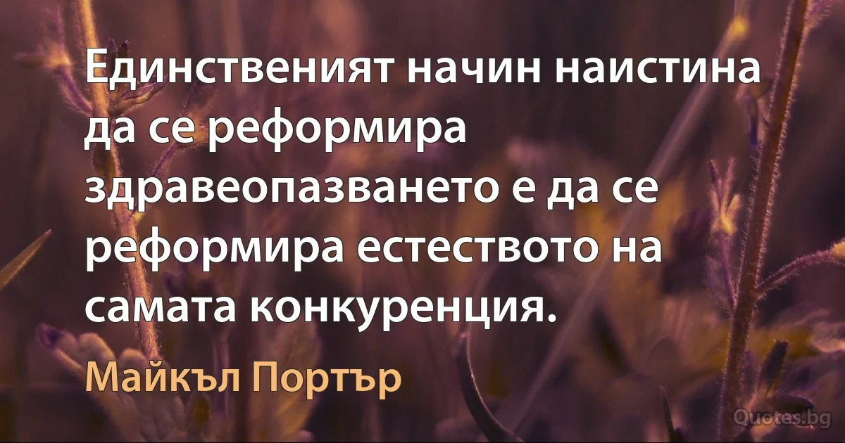 Единственият начин наистина да се реформира здравеопазването е да се реформира естеството на самата конкуренция. (Майкъл Портър)