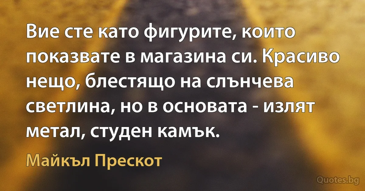 Вие сте като фигурите, които показвате в магазина си. Красиво нещо, блестящо на слънчева светлина, но в основата - излят метал, студен камък. (Майкъл Прескот)