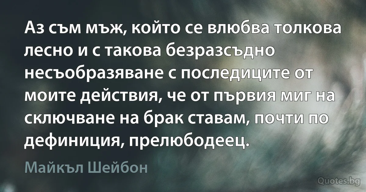 Аз съм мъж, който се влюбва толкова лесно и с такова безразсъдно несъобразяване с последиците от моите действия, че от първия миг на сключване на брак ставам, почти по дефиниция, прелюбодеец. (Майкъл Шейбон)