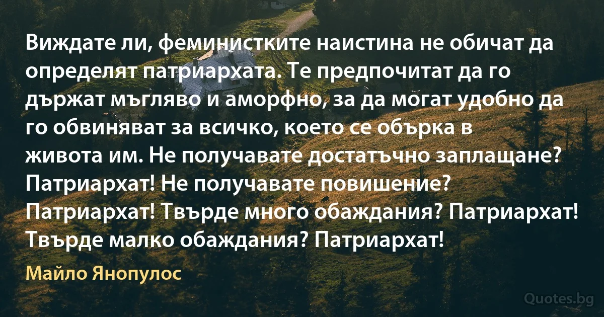 Виждате ли, феминистките наистина не обичат да определят патриархата. Те предпочитат да го държат мъгляво и аморфно, за да могат удобно да го обвиняват за всичко, което се обърка в живота им. Не получавате достатъчно заплащане? Патриархат! Не получавате повишение? Патриархат! Твърде много обаждания? Патриархат! Твърде малко обаждания? Патриархат! (Майло Янопулос)