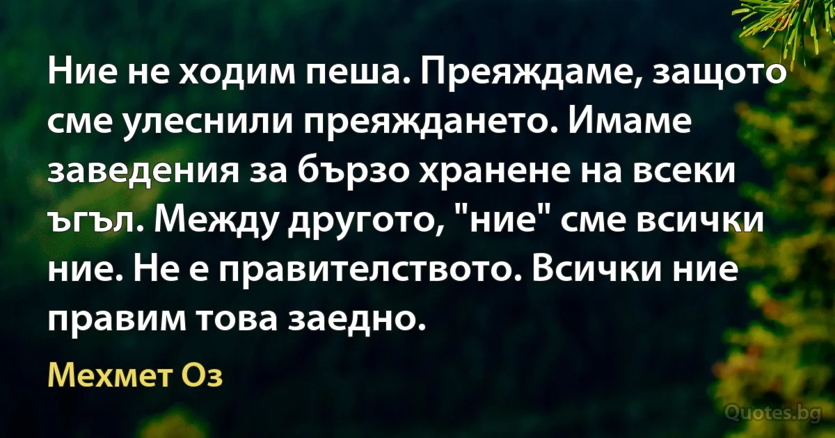 Ние не ходим пеша. Преяждаме, защото сме улеснили преяждането. Имаме заведения за бързо хранене на всеки ъгъл. Между другото, "ние" сме всички ние. Не е правителството. Всички ние правим това заедно. (Мехмет Оз)