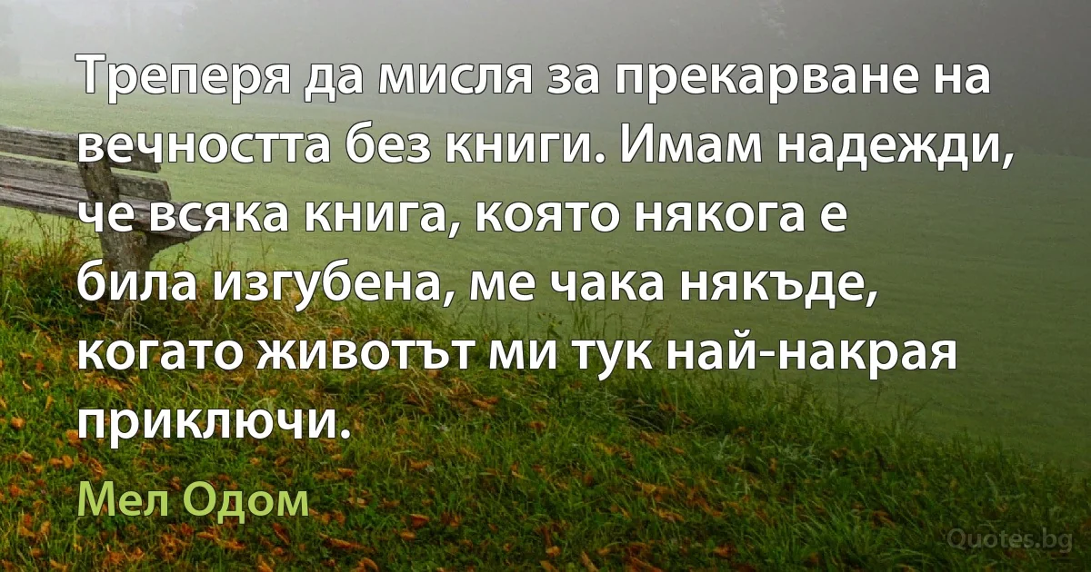 Треперя да мисля за прекарване на вечността без книги. Имам надежди, че всяка книга, която някога е била изгубена, ме чака някъде, когато животът ми тук най-накрая приключи. (Мел Одом)