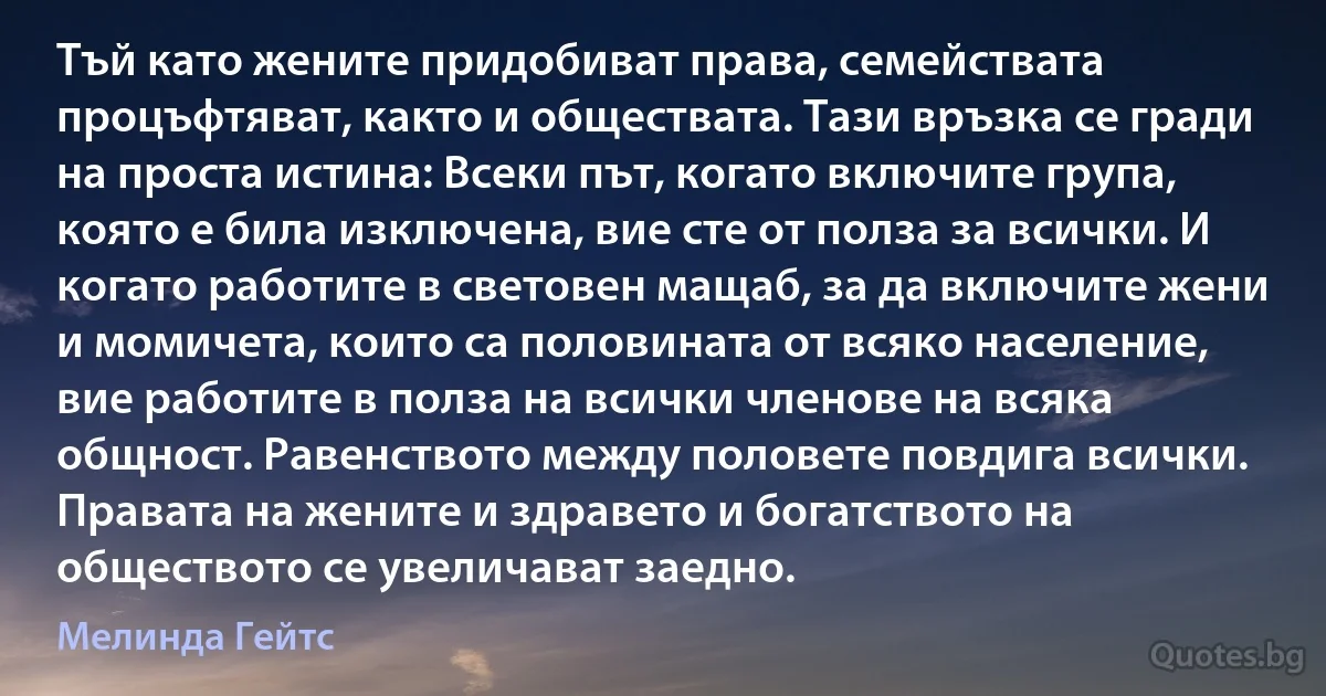 Тъй като жените придобиват права, семействата процъфтяват, както и обществата. Тази връзка се гради на проста истина: Всеки път, когато включите група, която е била изключена, вие сте от полза за всички. И когато работите в световен мащаб, за да включите жени и момичета, които са половината от всяко население, вие работите в полза на всички членове на всяка общност. Равенството между половете повдига всички. Правата на жените и здравето и богатството на обществото се увеличават заедно. (Мелинда Гейтс)