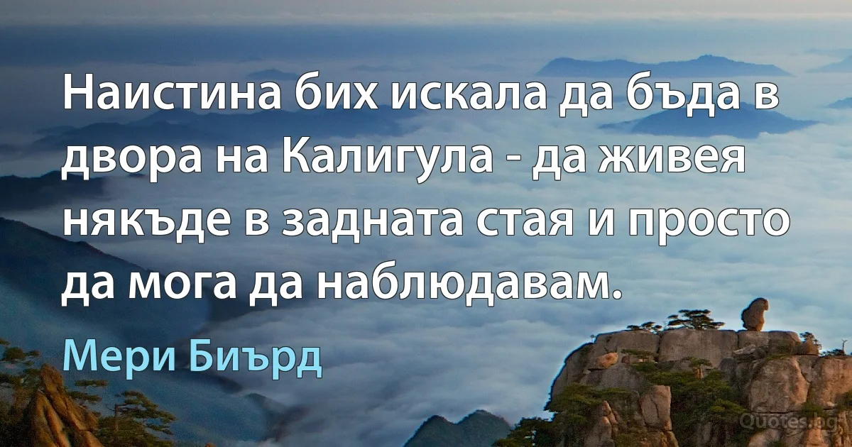 Наистина бих искала да бъда в двора на Калигула - да живея някъде в задната стая и просто да мога да наблюдавам. (Мери Биърд)