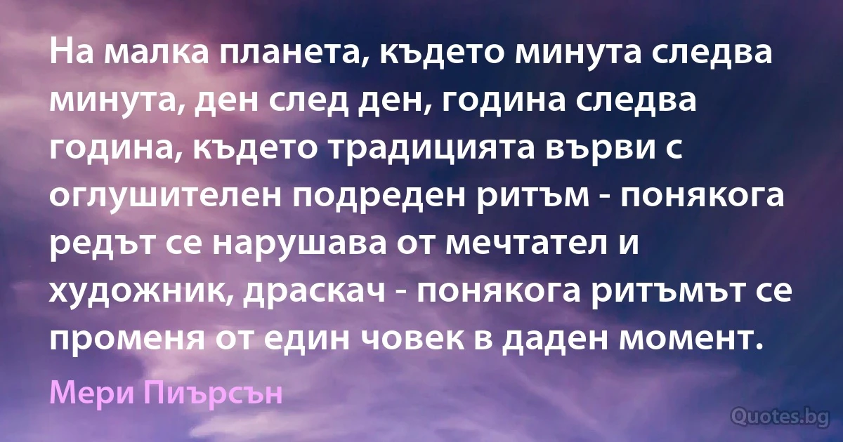 На малка планета, където минута следва минута, ден след ден, година следва година, където традицията върви с оглушителен подреден ритъм - понякога редът се нарушава от мечтател и художник, драскач - понякога ритъмът се променя от един човек в даден момент. (Мери Пиърсън)