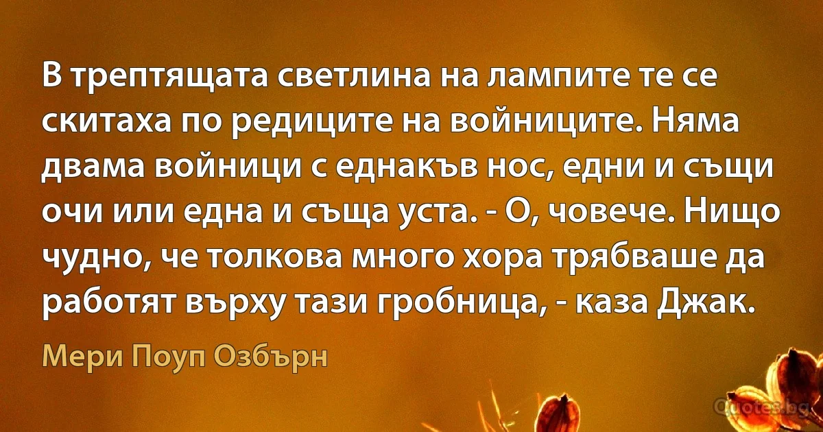 В трептящата светлина на лампите те се скитаха по редиците на войниците. Няма двама войници с еднакъв нос, едни и същи очи или една и съща уста. - О, човече. Нищо чудно, че толкова много хора трябваше да работят върху тази гробница, - каза Джак. (Мери Поуп Озбърн)