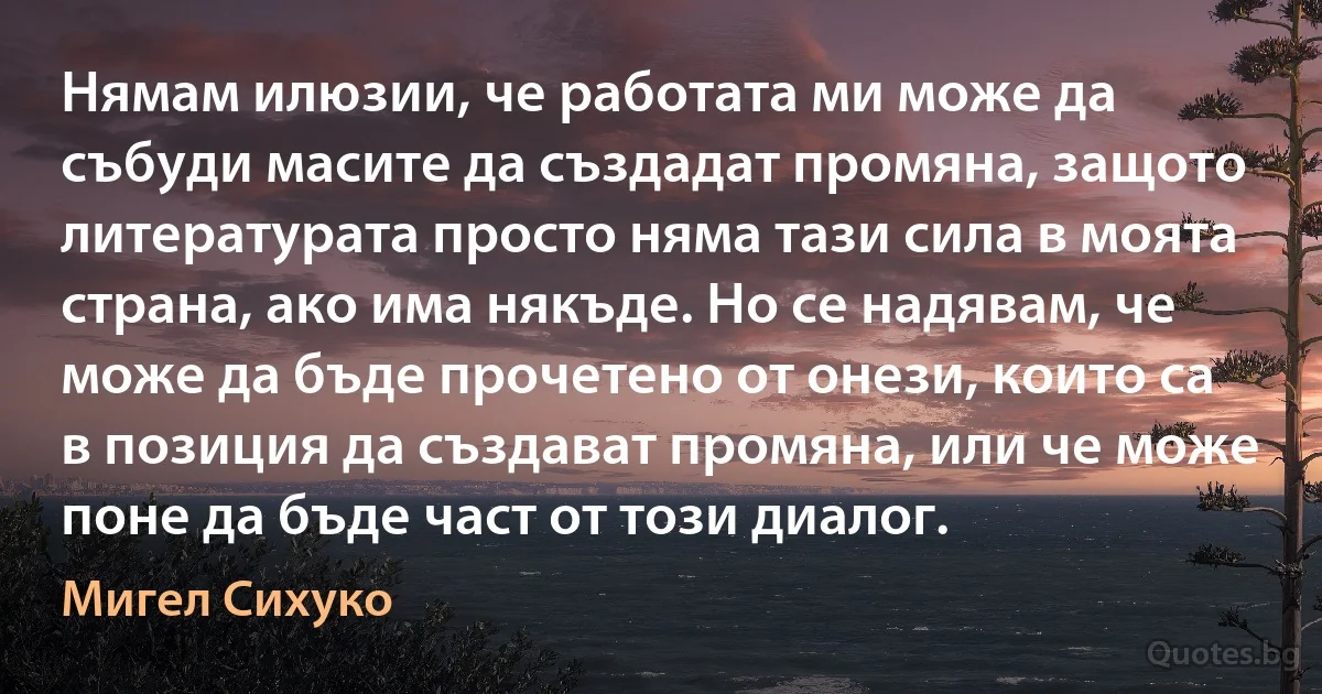 Нямам илюзии, че работата ми може да събуди масите да създадат промяна, защото литературата просто няма тази сила в моята страна, ако има някъде. Но се надявам, че може да бъде прочетено от онези, които са в позиция да създават промяна, или че може поне да бъде част от този диалог. (Мигел Сихуко)