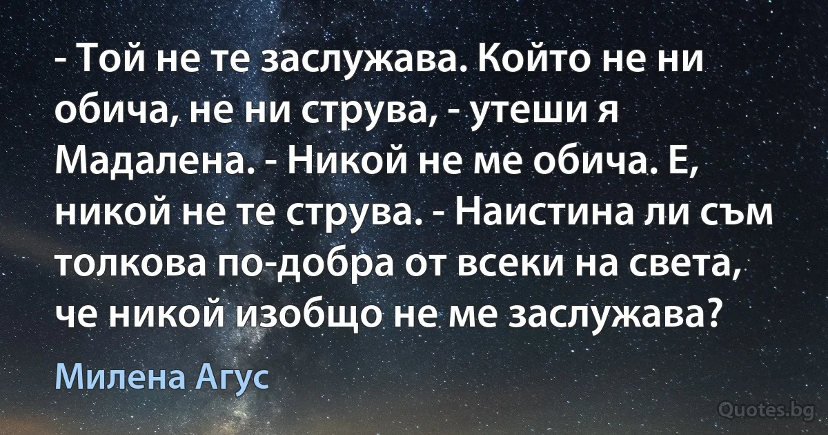 - Той не те заслужава. Който не ни обича, не ни струва, - утеши я Мадалена. - Никой не ме обича. Е, никой не те струва. - Наистина ли съм толкова по-добра от всеки на света, че никой изобщо не ме заслужава? (Милена Агус)