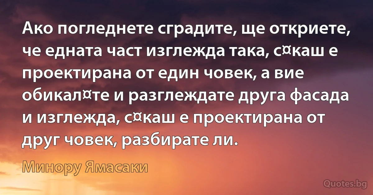 Ако погледнете сградите, ще откриете, че едната част изглежда така, с¤каш е проектирана от един човек, а вие обикал¤те и разглеждате друга фасада и изглежда, с¤каш е проектирана от друг човек, разбирате ли. (Минору Ямасаки)