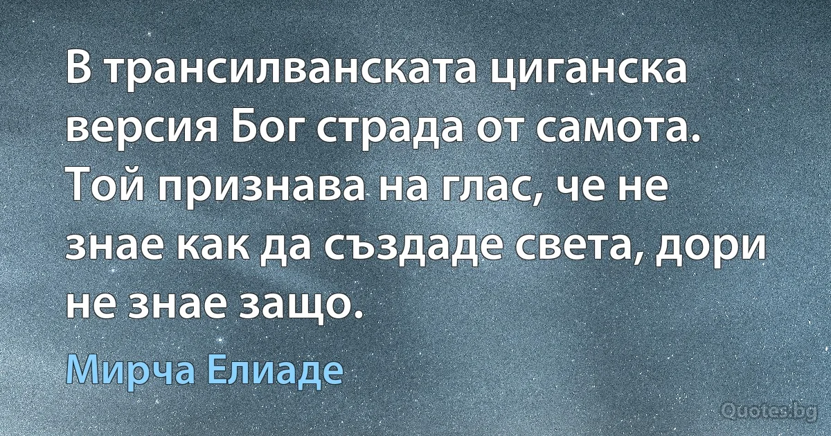 В трансилванската циганска версия Бог страда от самота. Той признава на глас, че не знае как да създаде света, дори не знае защо. (Мирча Елиаде)