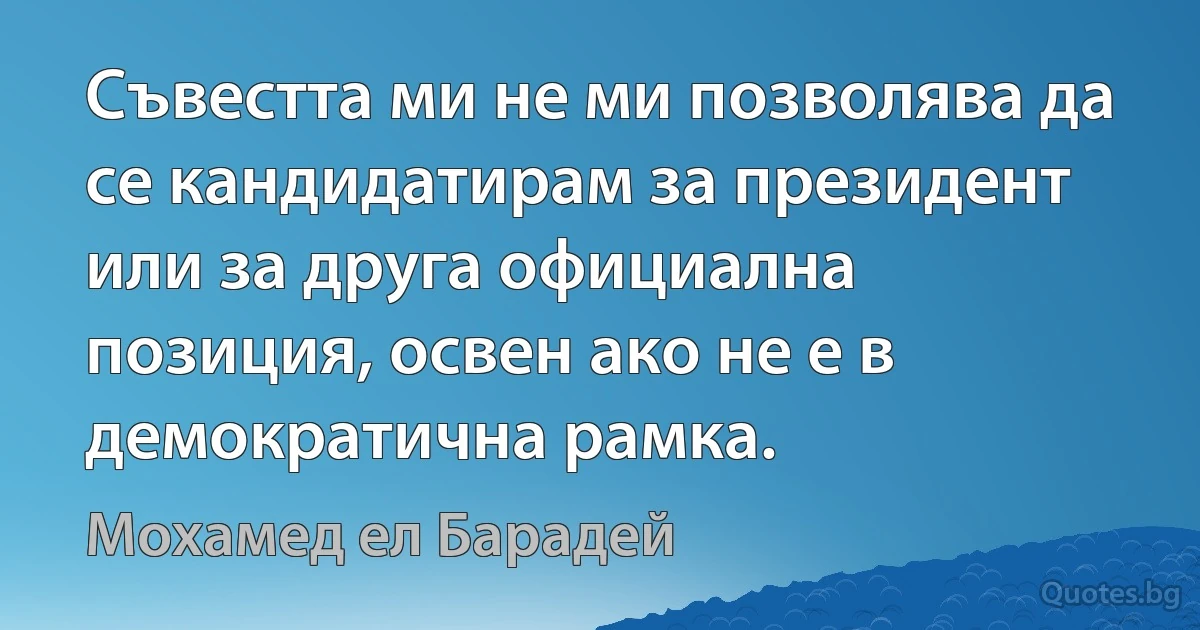 Съвестта ми не ми позволява да се кандидатирам за президент или за друга официална позиция, освен ако не е в демократична рамка. (Мохамед ел Барадей)