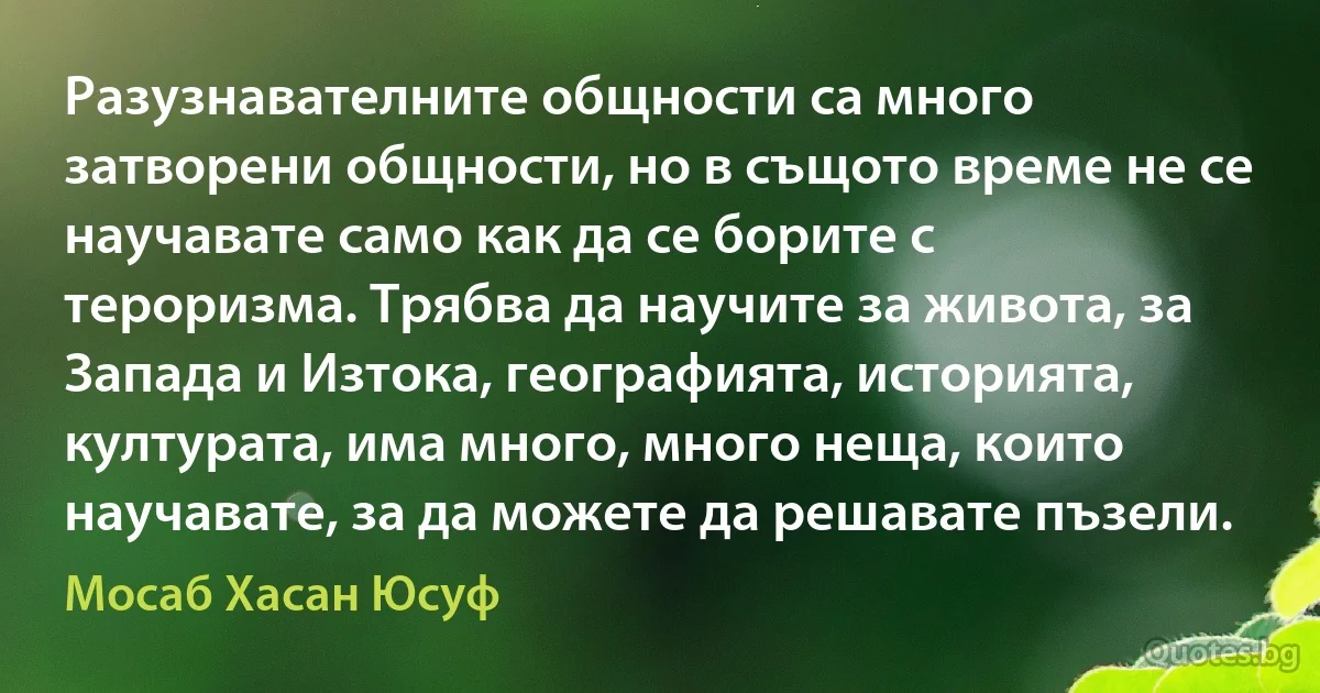 Разузнавателните общности са много затворени общности, но в същото време не се научавате само как да се борите с тероризма. Трябва да научите за живота, за Запада и Изтока, географията, историята, културата, има много, много неща, които научавате, за да можете да решавате пъзели. (Мосаб Хасан Юсуф)