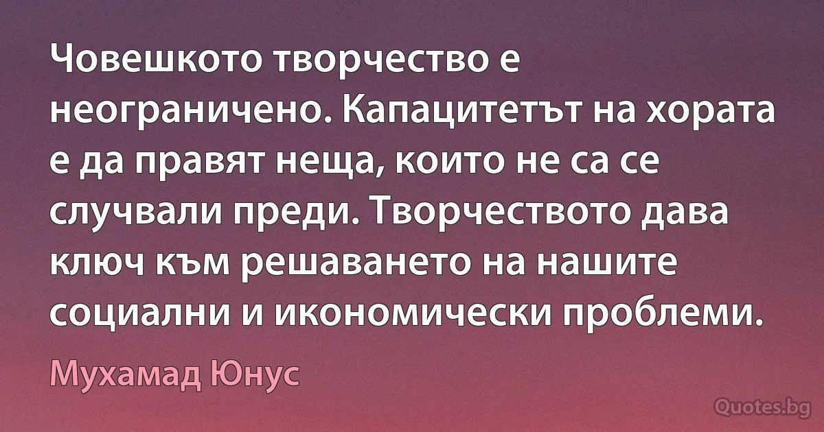 Човешкото творчество е неограничено. Капацитетът на хората е да правят неща, които не са се случвали преди. Творчеството дава ключ към решаването на нашите социални и икономически проблеми. (Мухамад Юнус)