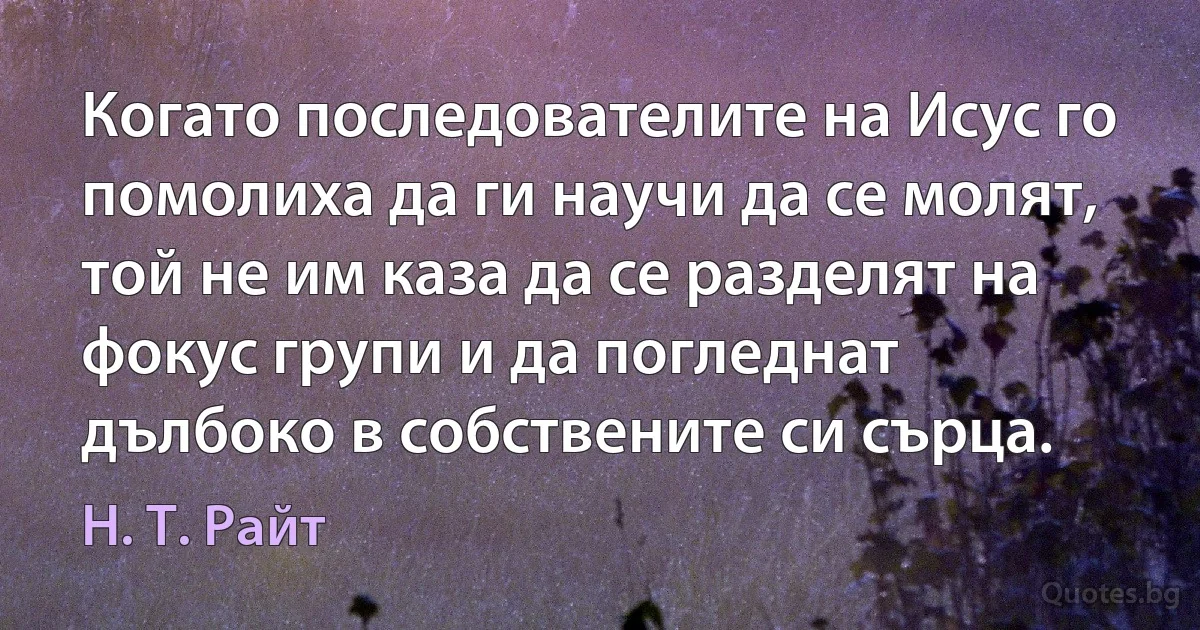 Когато последователите на Исус го помолиха да ги научи да се молят, той не им каза да се разделят на фокус групи и да погледнат дълбоко в собствените си сърца. (Н. Т. Райт)