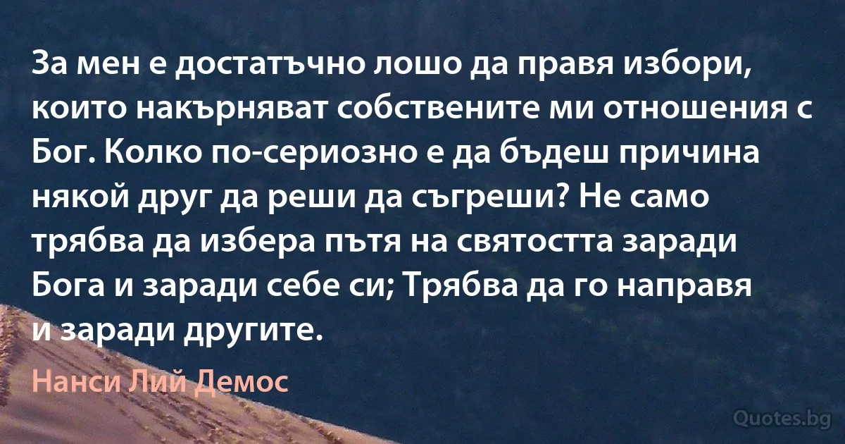 За мен е достатъчно лошо да правя избори, които накърняват собствените ми отношения с Бог. Колко по-сериозно е да бъдеш причина някой друг да реши да съгреши? Не само трябва да избера пътя на святостта заради Бога и заради себе си; Трябва да го направя и заради другите. (Нанси Лий Демос)