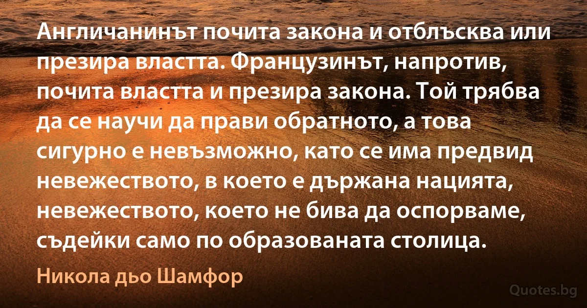 Англичанинът почита закона и отблъсква или презира властта. Французинът, напротив, почита властта и презира закона. Той трябва да се научи да прави обратното, а това сигурно е невъзможно, като се има предвид невежеството, в което е държана нацията, невежеството, което не бива да оспорваме, съдейки само по образованата столица. (Никола дьо Шамфор)