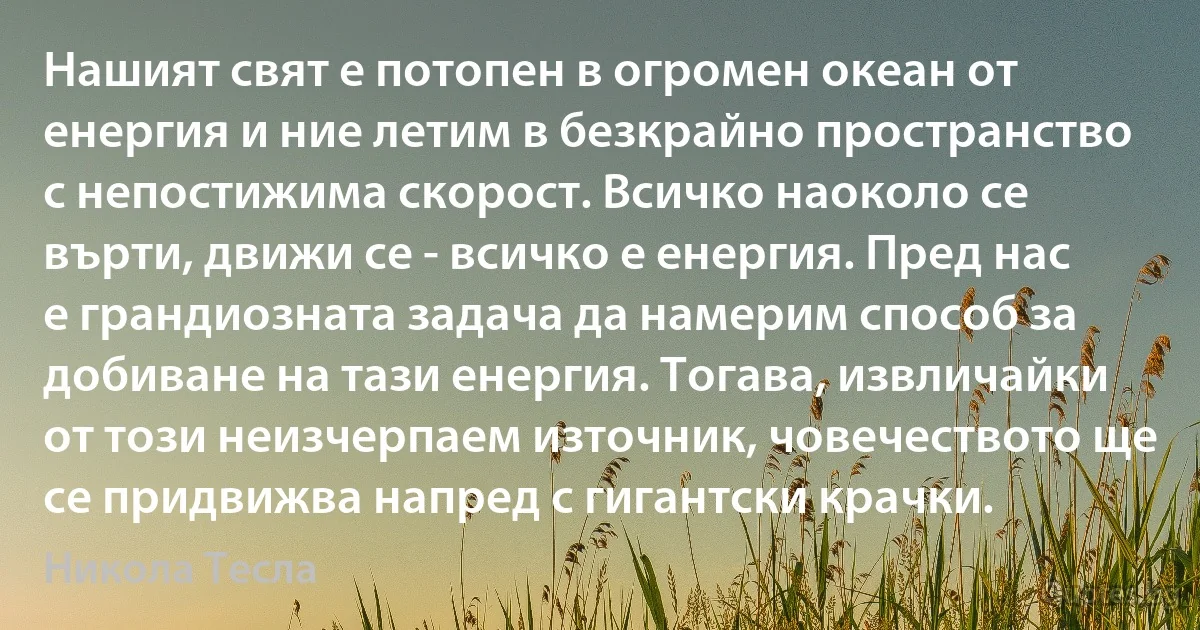 Нашият свят е потопен в огромен океан от енергия и ние летим в безкрайно пространство с непостижима скорост. Всичко наоколо се върти, движи се - всичко е енергия. Пред нас е грандиозната задача да намерим способ за добиване на тази енергия. Тогава, извличайки от този неизчерпаем източник, човечеството ще се придвижва напред с гигантски крачки. (Никола Тесла)