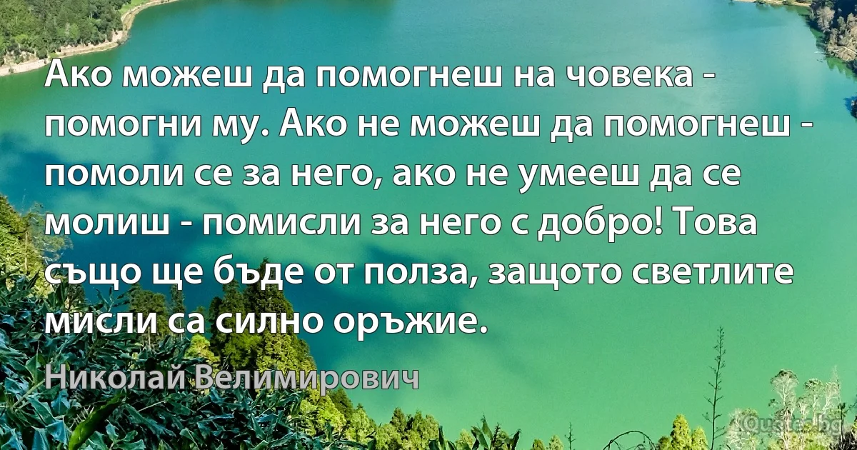 Ако можеш да помогнеш на човека - помогни му. Ако не можеш да помогнеш - помоли се за него, ако не умееш да се молиш - помисли за него с добро! Това също ще бъде от полза, защото светлите мисли са силно оръжие. (Николай Велимирович)