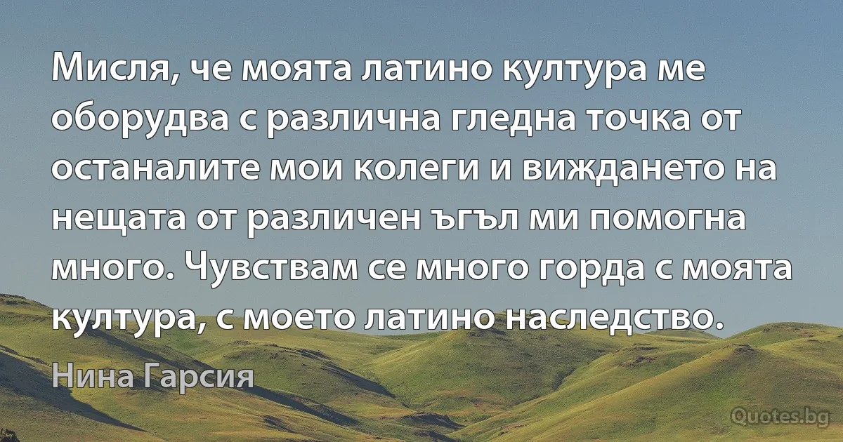 Мисля, че моята латино култура ме оборудва с различна гледна точка от останалите мои колеги и виждането на нещата от различен ъгъл ми помогна много. Чувствам се много горда с моята култура, с моето латино наследство. (Нина Гарсия)