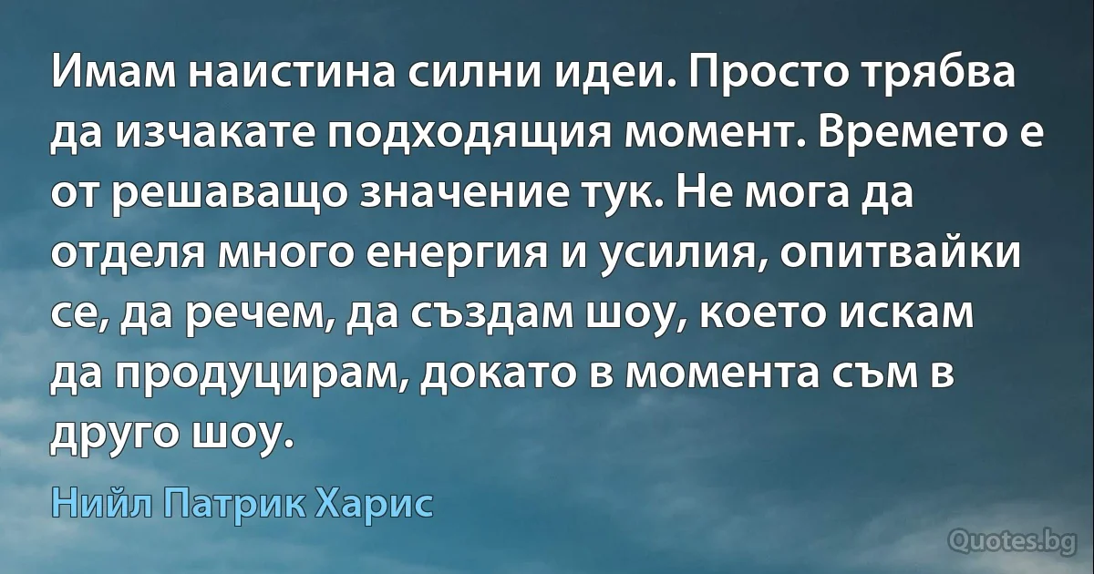 Имам наистина силни идеи. Просто трябва да изчакате подходящия момент. Времето е от решаващо значение тук. Не мога да отделя много енергия и усилия, опитвайки се, да речем, да създам шоу, което искам да продуцирам, докато в момента съм в друго шоу. (Нийл Патрик Харис)