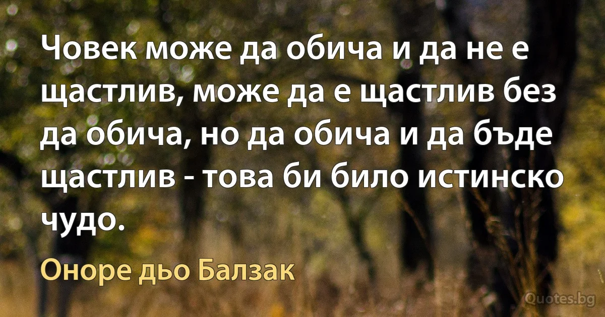 Човек може да обича и да не е щастлив, може да е щастлив без да обича, но да обича и да бъде щастлив - това би било истинско чудо. (Оноре дьо Балзак)