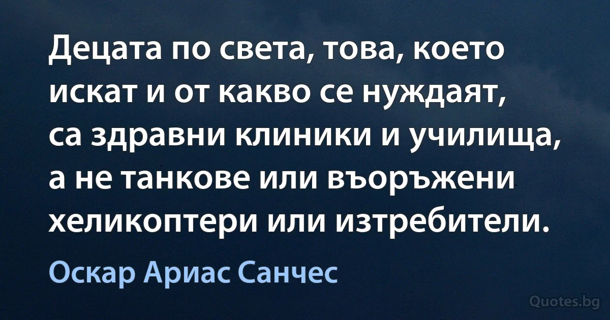 Децата по света, това, което искат и от какво се нуждаят, са здравни клиники и училища, а не танкове или въоръжени хеликоптери или изтребители. (Оскар Ариас Санчес)