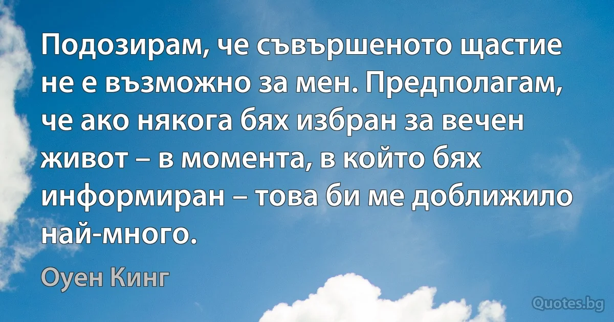 Подозирам, че съвършеното щастие не е възможно за мен. Предполагам, че ако някога бях избран за вечен живот – в момента, в който бях информиран – това би ме доближило най-много. (Оуен Кинг)