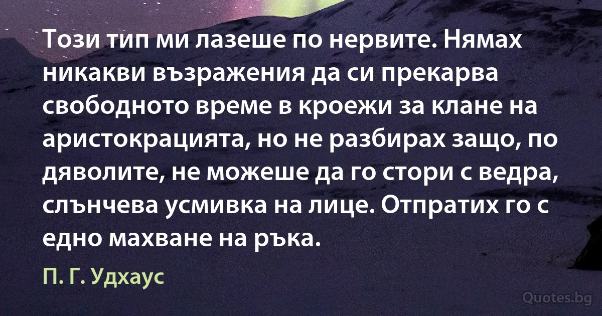 Този тип ми лазеше по нервите. Нямах никакви възражения да си прекарва свободното време в кроежи за клане на аристокрацията, но не разбирах защо, по дяволите, не можеше да го стори с ведра, слънчева усмивка на лице. Отпратих го с едно махване на ръка. (П. Г. Удхаус)