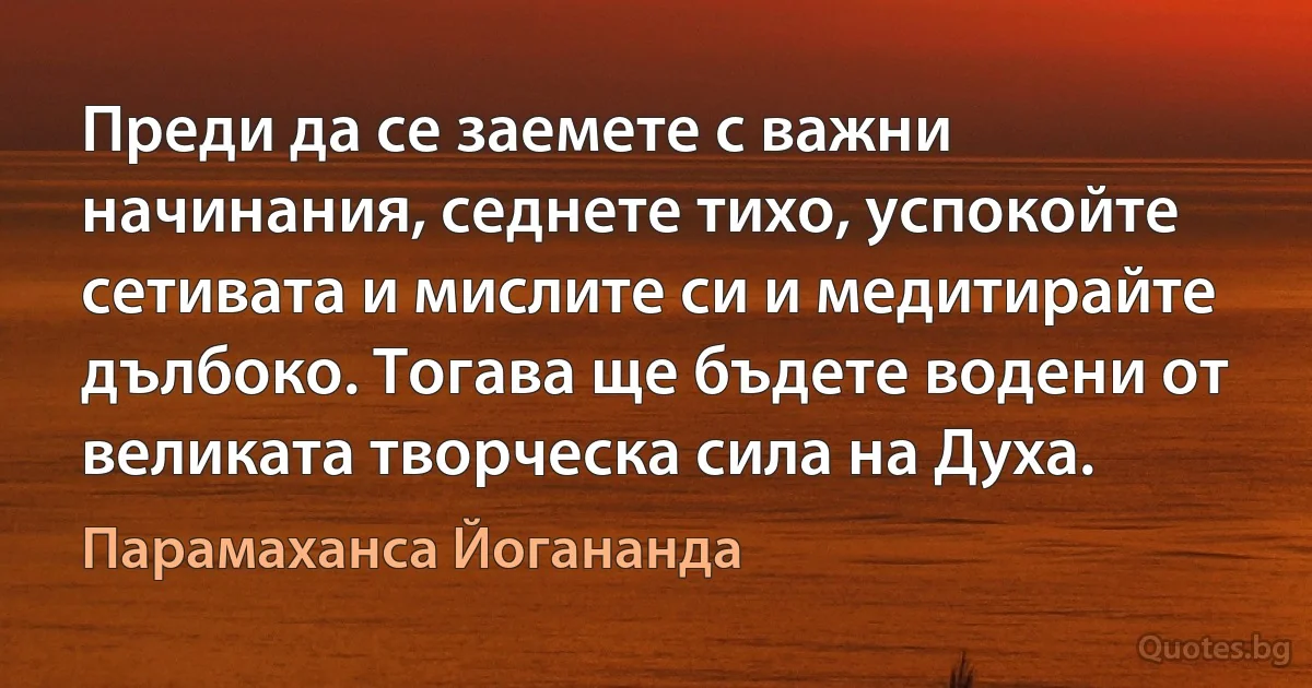 Преди да се заемете с важни начинания, седнете тихо, успокойте сетивата и мислите си и медитирайте дълбоко. Тогава ще бъдете водени от великата творческа сила на Духа. (Парамаханса Йогананда)