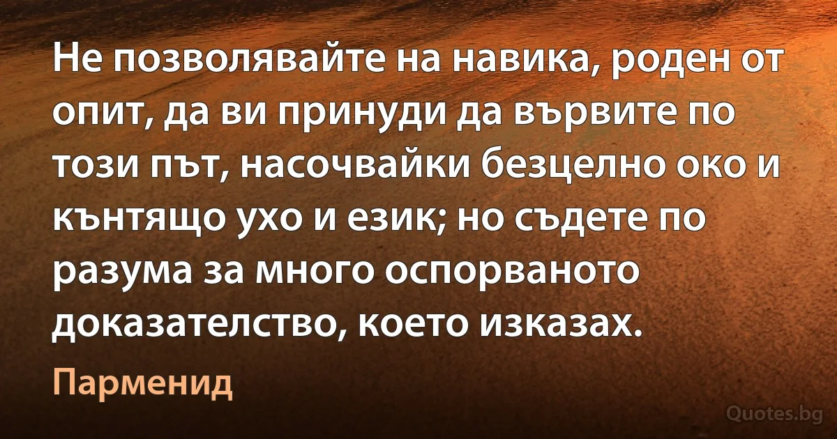 Не позволявайте на навика, роден от опит, да ви принуди да вървите по този път, насочвайки безцелно око и кънтящо ухо и език; но съдете по разума за много оспорваното доказателство, което изказах. (Парменид)