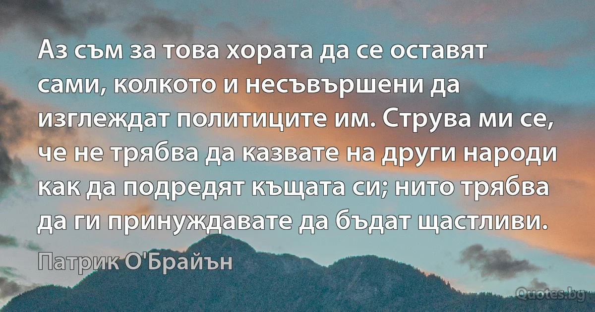 Аз съм за това хората да се оставят сами, колкото и несъвършени да изглеждат политиците им. Струва ми се, че не трябва да казвате на други народи как да подредят къщата си; нито трябва да ги принуждавате да бъдат щастливи. (Патрик О'Брайън)