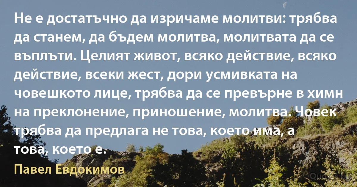 Не е достатъчно да изричаме молитви: трябва да станем, да бъдем молитва, молитвата да се въплъти. Целият живот, всяко действие, всяко действие, всеки жест, дори усмивката на човешкото лице, трябва да се превърне в химн на преклонение, приношение, молитва. Човек трябва да предлага не това, което има, а това, което е. (Павел Евдокимов)