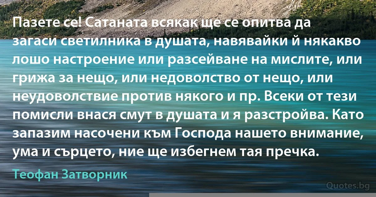 Пазете се! Сатаната всякак ще се опитва да загаси светилника в душата, навявайки й някакво лошо настроение или разсейване на мислите, или грижа за нещо, или недоволство от нещо, или неудоволствие против някого и пр. Всеки от тези помисли внася смут в душата и я разстройва. Като запазим насочени към Господа нашето внимание, ума и сърцето, ние ще избегнем тая пречка. (Теофан Затворник)