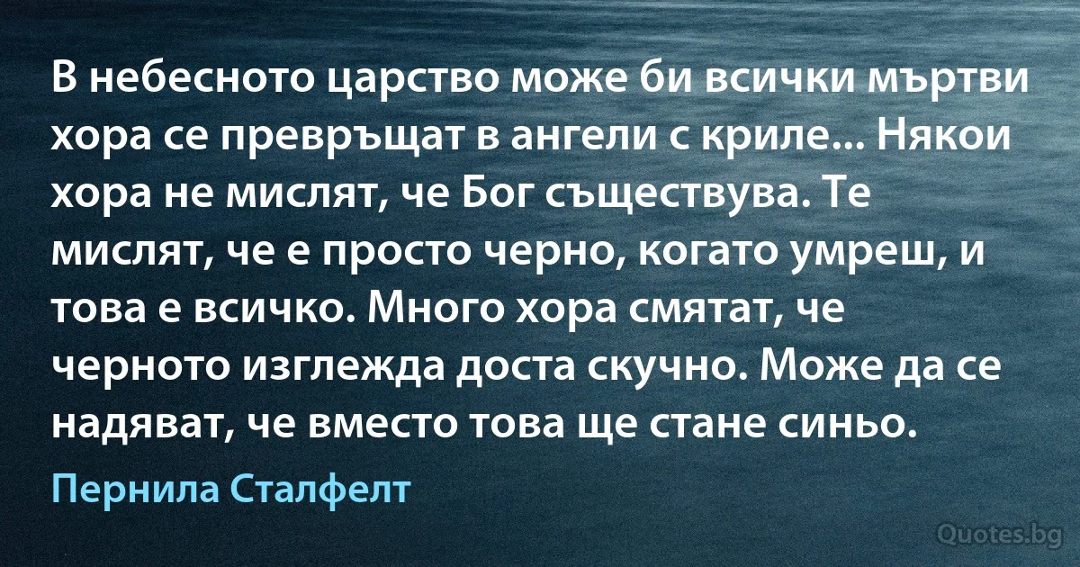 В небесното царство може би всички мъртви хора се превръщат в ангели с криле... Някои хора не мислят, че Бог съществува. Те мислят, че е просто черно, когато умреш, и това е всичко. Много хора смятат, че черното изглежда доста скучно. Може да се надяват, че вместо това ще стане синьо. (Пернила Сталфелт)