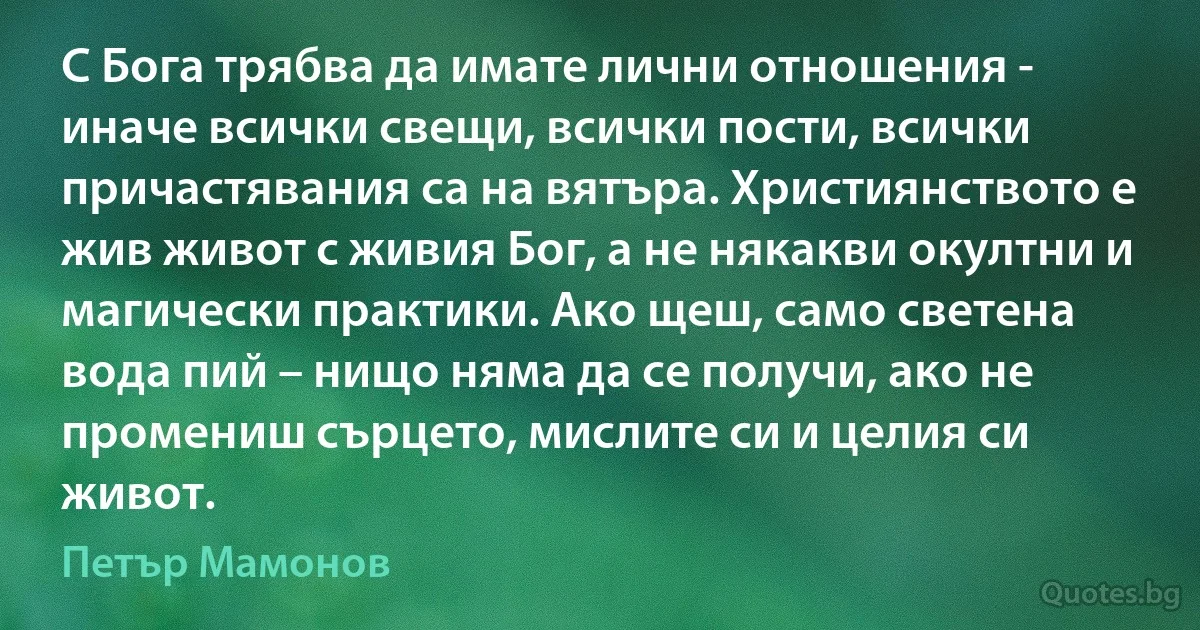 С Бога трябва да имате лични отношения - иначе всички свещи, всички пости, всички причастявания са на вятъра. Християнството е жив живот с живия Бог, а не някакви окултни и магически практики. Ако щеш, само светена вода пий – нищо няма да се получи, ако не промениш сърцето, мислите си и целия си живот. (Петър Мамонов)