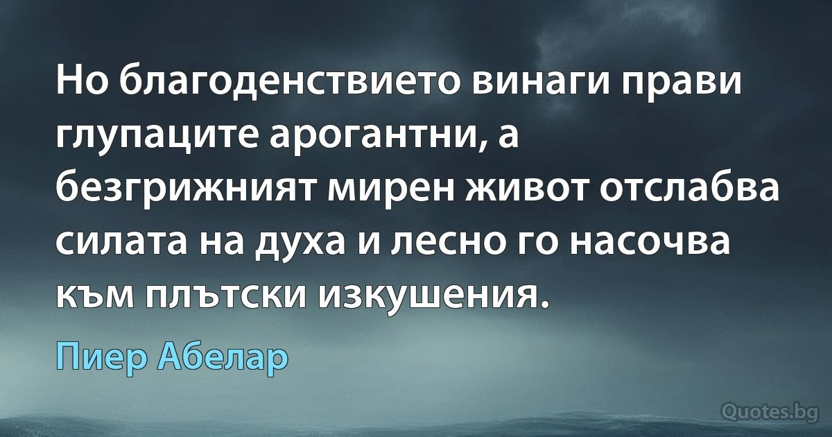 Но благоденствието винаги прави глупаците арогантни, а безгрижният мирен живот отслабва силата на духа и лесно го насочва към плътски изкушения. (Пиер Абелар)