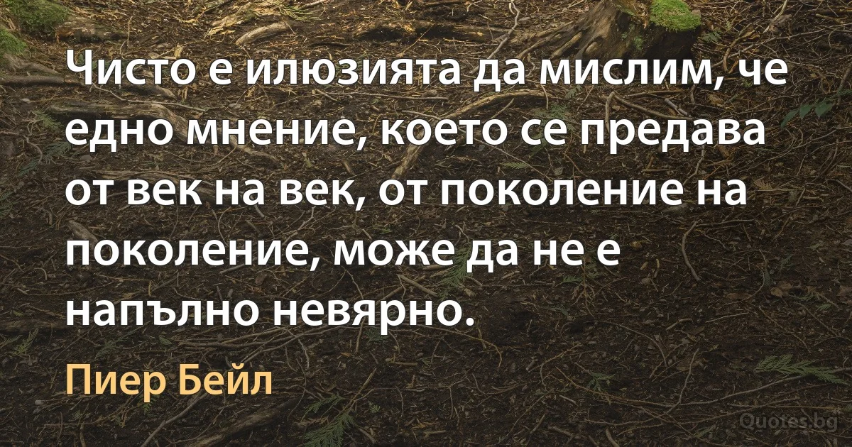 Чисто е илюзията да мислим, че едно мнение, което се предава от век на век, от поколение на поколение, може да не е напълно невярно. (Пиер Бейл)