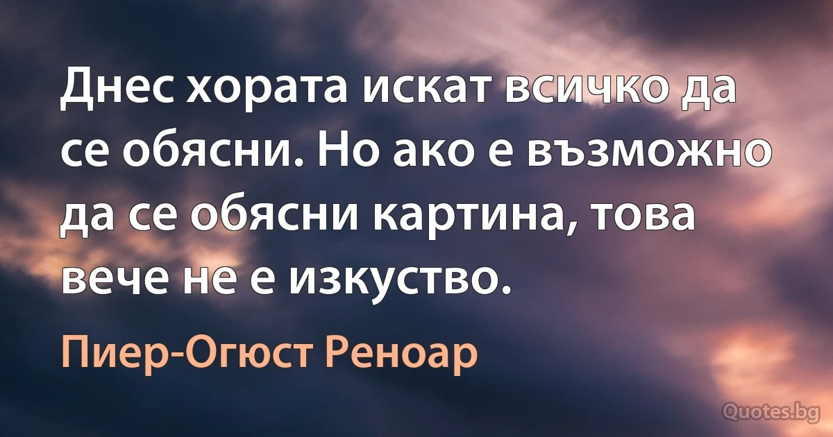 Днес хората искат всичко да се обясни. Но ако е възможно да се обясни картина, това вече не е изкуство. (Пиер-Огюст Реноар)