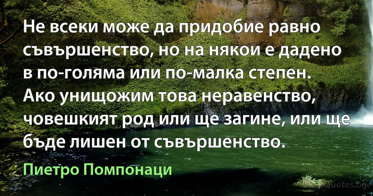 Не всеки може да придобие равно съвършенство, но на някои е дадено в по-голяма или по-малка степен. Ако унищожим това неравенство, човешкият род или ще загине, или ще бъде лишен от съвършенство. (Пиетро Помпонаци)