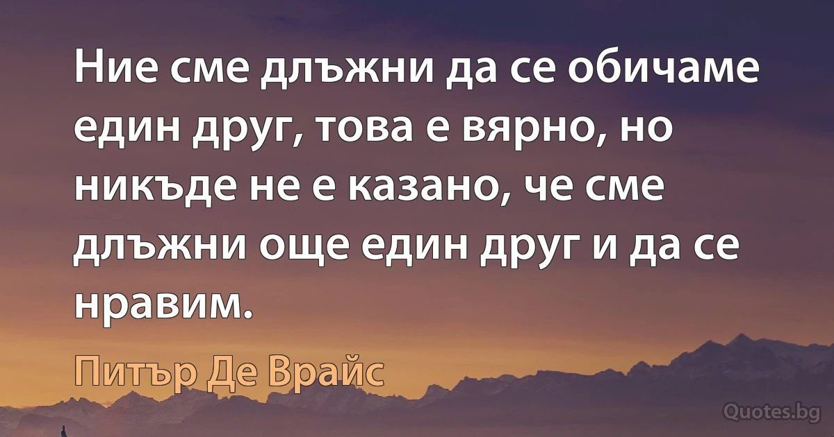 Ние сме длъжни да се обичаме един друг, това е вярно, но никъде не е казано, че сме длъжни още един друг и да се нравим. (Питър Де Врайс)