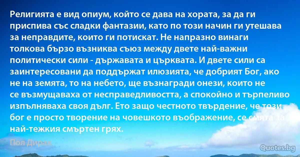 Религията е вид опиум, който се дава на хората, за да ги приспива със сладки фантазии, като по този начин ги утешава за неправдите, които ги потискат. Не напразно винаги толкова бързо възниква съюз между двете най-важни политически сили - държавата и църквата. И двете сили са заинтересовани да поддържат илюзията, че добрият Бог, ако не на земята, то на небето, ще възнагради онези, които не се възмущаваха от несправедливостта, а спокойно и търпеливо изпълняваха своя дълг. Ето защо честното твърдение, че този бог е просто творение на човешкото въображение, се смята за най-тежкия смъртен грях. (Пол Дирак)